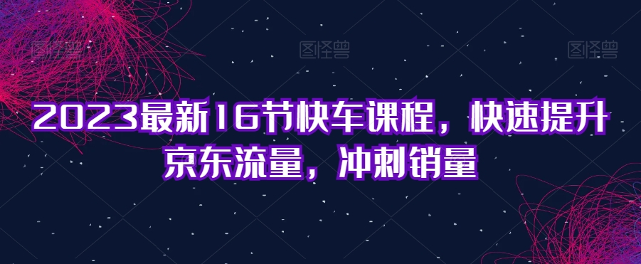 【第5907期】京东快车推广技巧：2023最新16节京东快车课程，快速提升京东流量