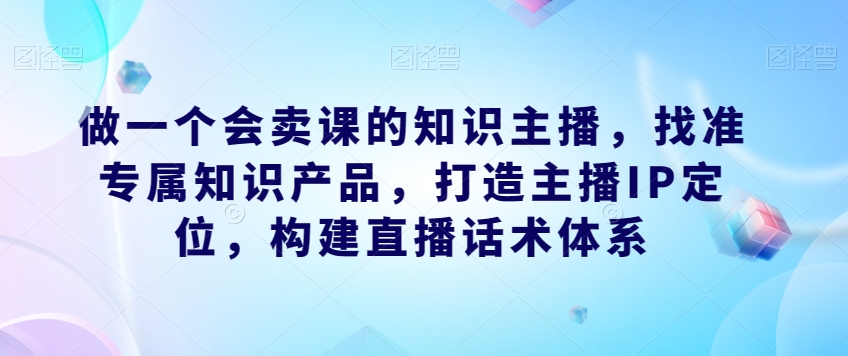 【第6075期】做一个会卖课的知识主播，找准专属知识产品，打造主播IP定位，构建直播话术体系