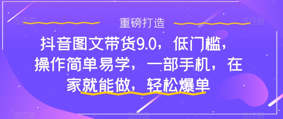 【6123期】抖音图文带货9.0，低门槛，操作简单易学，一部手机，在家就能做，轻松爆单