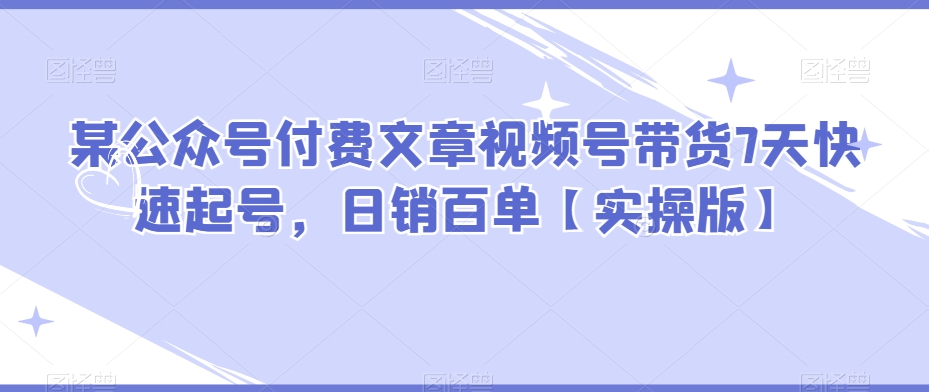 【6291期】某公众号付费文章视频号带货7天快速起号，日销百单【实操版】