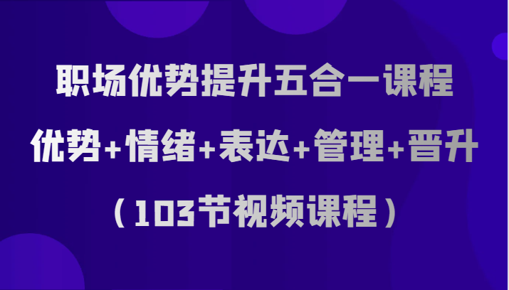 【6377期】职场优势提升五合一课程，优势+情绪+表达+管理+晋升（103节视频课程）