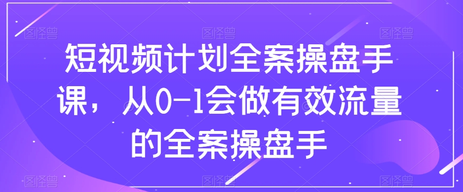 【6413期】短视频计划-全案操盘手课，从0-1会做有效流量的全案操盘手