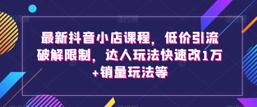 【6571期】最新抖音小店课程，低价引流破解限制，达人玩法快速改1万+销量玩法等