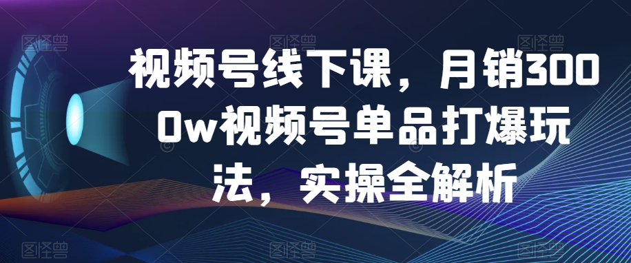 【6582期】视频号线下课，月销3000w视频号单品打爆玩法，实操全解析