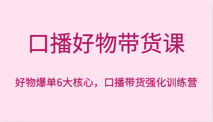 【6802期】口播好物带货课，好物爆单6大核心，口播带货强化训练营