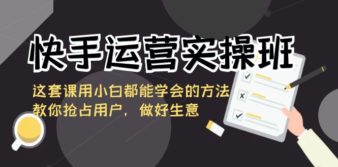 【6925期】快手运营实操班，这套课用小白都能学会的方法教你抢占用户，做好生意