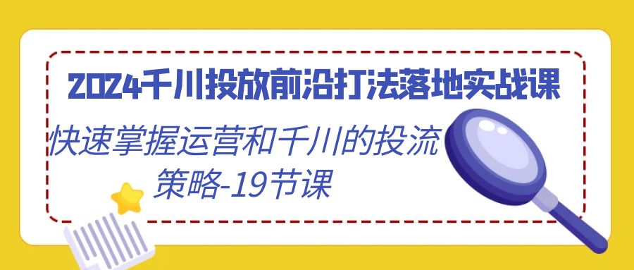 【7076期】2024千川投放前沿打法落地实战课，快速掌握运营和千川的投流策略（19节课）