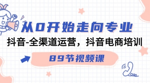 【7146期】从0开始走向专业，抖音-全渠道运营，抖音电商培训（89节视频课）