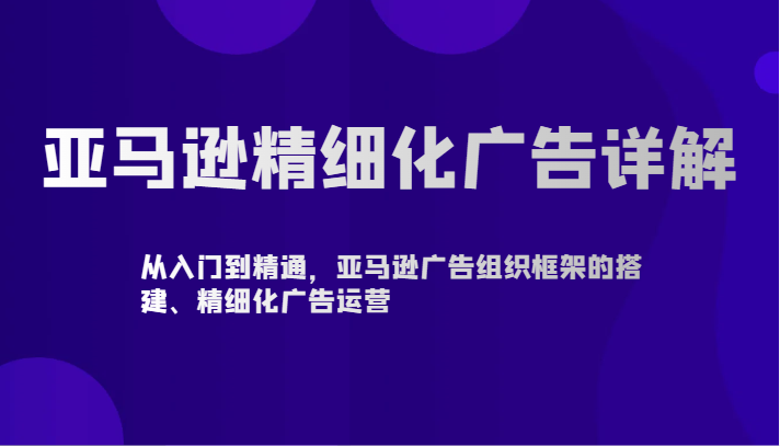 【7158期】亚马逊精细化广告详解-从入门到精通，亚马逊广告组织框架的搭建、精细化广告运营