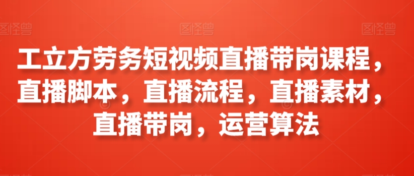 【7199期】工立方劳务短视频直播带岗课程，直播脚本，直播流程，直播素材，直播带岗，运营算法