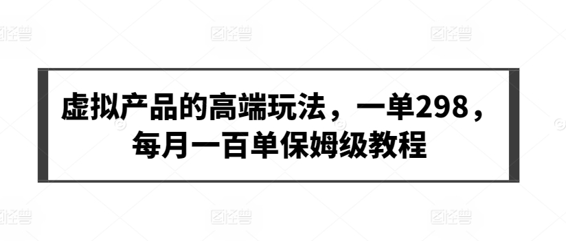 【7302期】虚拟产品的高端玩法，一单298，每月一百单保姆级教程