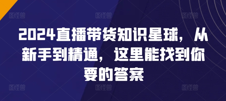 【7312期】2024直播带货知识星球，从新手到精通，这里能找到你要的答案