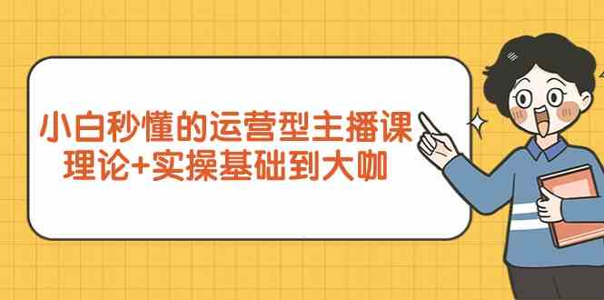 【7344期】新手小白秒懂的运营型主播课，理论+实操基础到大咖