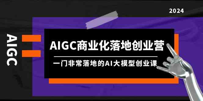 【7414期】AIGC商业化落地创业营，一门非常落地的AI大模型创业课