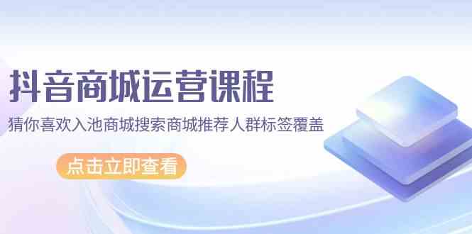 【7434期】抖音商城运营课程，猜你喜欢入池商城搜索商城推荐人群标签覆盖