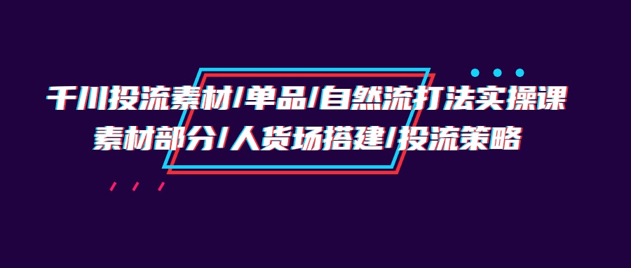 【7477期】千川投流素材/单品/自然流打法实操培训班，素材部分/人货场搭建/投流策略