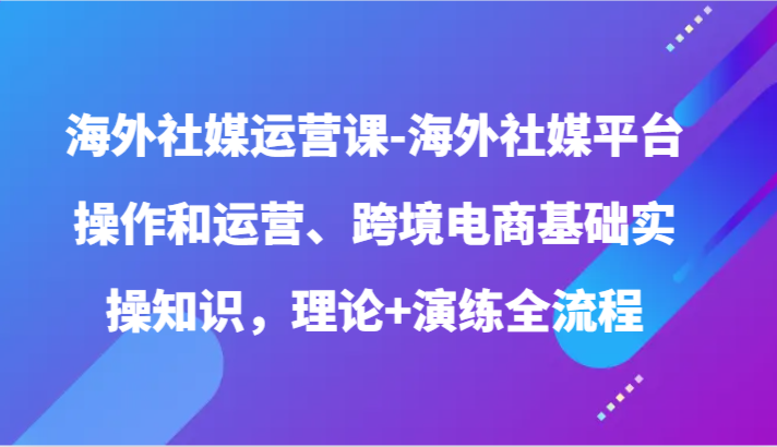 【7501期】海外社媒运营课-海外社媒平台操作和运营、跨境电商基础实操知识，理论+演练全流程