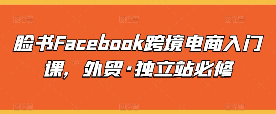 【7633期】脸书Facebook跨境电商入门课，外贸·独立站必修