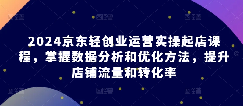 【7636期】2024京东轻创业运营实操起店课程，掌握数据分析和优化方法，提升店铺流量和转化率