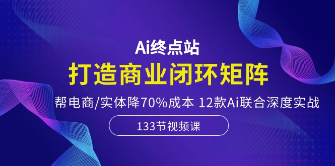 【7668期】Ai终点站-打造商业闭环矩阵，帮电商/实体降70%成本，12款Ai联合深度实战