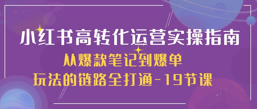 【7690期】小红书-高转化运营 实操指南，从爆款笔记到爆单玩法的链路全打通-19节课