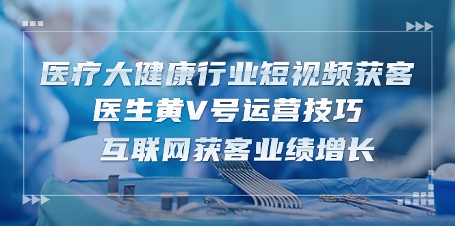 【7695期】医疗大健康行业短视频获客：医生黄V号运营技巧 互联网获客业绩增长（15节）