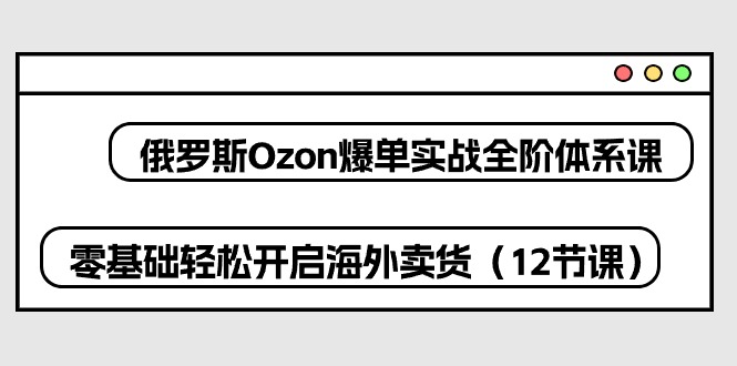 【7698期】俄罗斯Ozon爆单实战全阶体系课，零基础轻松开启海外卖货