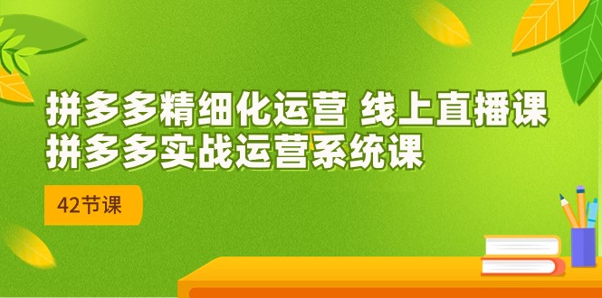 【7798期】拼多多精细化运营 线上直播课：拼多多实战运营系统课（更新47节）