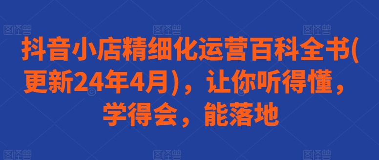 【7799期】抖音小店精细化运营百科全书(更新24年4月)，让你听得懂，学得会，能落地