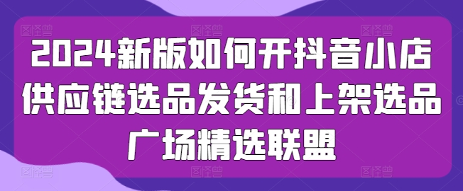 【7822期】2024新版如何开抖音小店供应链选品发货和上架选品广场精选联盟