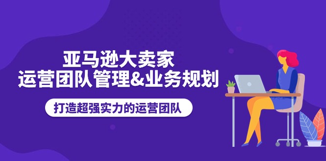 【7896期】亚马逊大卖家-运营团队管理&业务规划，打造超强实力的运营团队