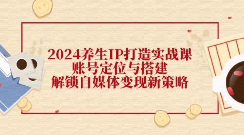 【8180期】2024养生IP打造实战课：账号定位与搭建，解锁自媒体变现新策略