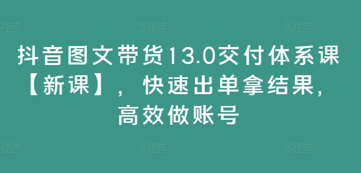 【8191期】抖音图文带货13.0交付体系课【新课】，快速出单拿结果，高效做账号