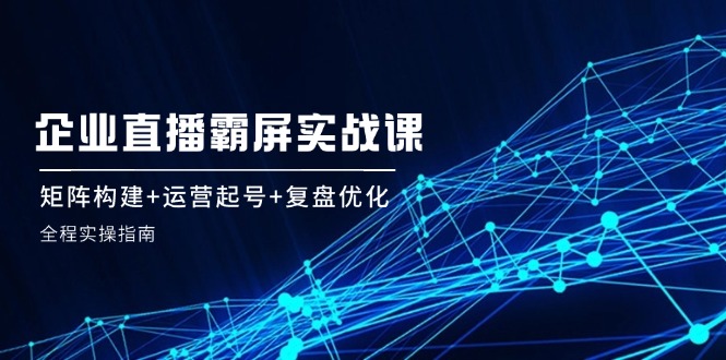 【8197期】企业直播霸屏实战课：矩阵构建+运营起号+复盘优化，全程实操指南