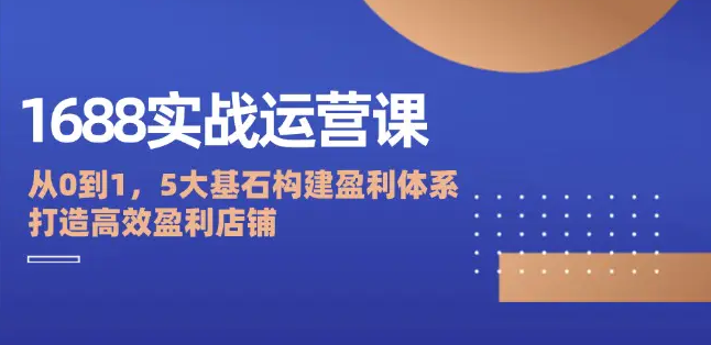 【8261期】1688实战运营课：从0到1，5大基石构建盈利体系，打造高效盈利店铺