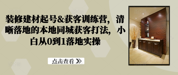 【8405期】装修建材起号&获客训练营，​清晰落地的本地同城获客打法，小白从0到1落地实操