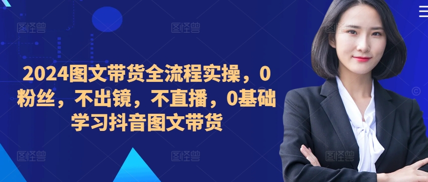 【8410期】2024图文带货全流程实操，0粉丝，不出镜，不直播，0基础学习抖音图文带货