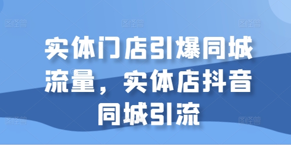 【8452期】实体门店引爆同城流量，实体店抖音同城引流