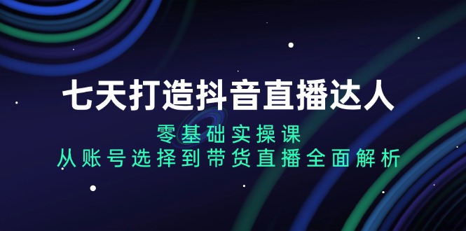 【8647期】七天打造抖音直播达人：零基础实操课，从账号选择到带货直播全面解析