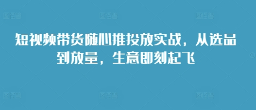 【8666期】短视频带货随心推投放实战，从选品到放量，生意即刻起飞