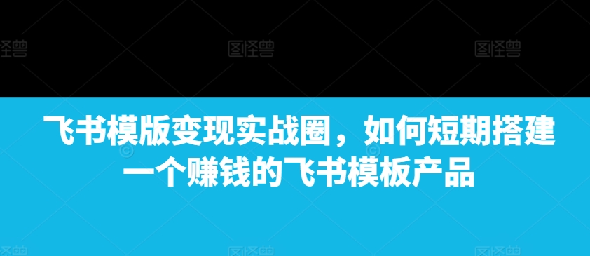 【8774期】飞书模版变现实战圈，如何短期搭建一个赚钱的飞书模板产品