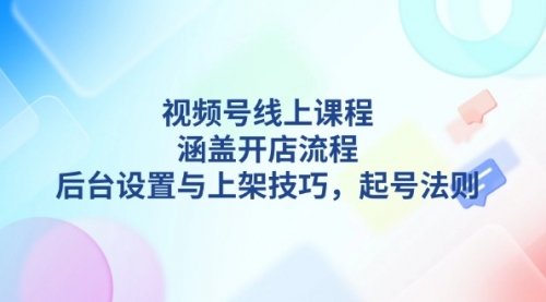 【8824期】视频号线上课程详解，涵盖开店流程，后台设置与上架技巧，起号法则