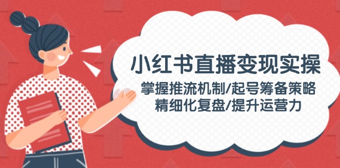 【9002期】小红书直播变现实操：掌握推流机制/起号筹备策略/精细化复盘/提升运营力