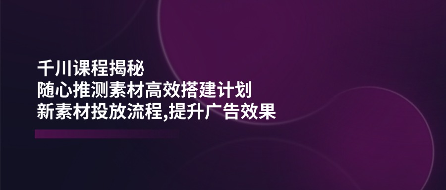 【9040期】千川课程：随心推测素材高效搭建计划,新素材投放流程,提升广告效果